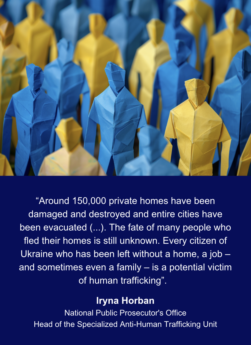 “Around 150,000 private homes have been damaged and destroyed and entire cities have been evacuated (...). The fate of many people who fled their homes is still unknown. Every citizen of Ukraine who has been left without a home, a job – and sometimes even a family – is a potential victim of human trafficking”.  Iryna Horban National Public Prosecutor's Office Head of the Trafficking in Persons Unit.  